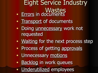 Eight Service Industry Wastes Errors  in documents Transport  of documents Doing  unnecessary  work not requested Waiting  for the next process step Process of getting  approvals Unnecessary  motions Backlog  in work queues Underutilized  employees 