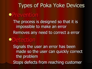 Types of Poka Yoke Devices Prevention The process is designed so that it is impossible to make an error  Removes any need to correct a error Detection Signals the user an error has been made so the user can quickly correct the problem Stops defects from reaching customer 