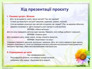 Хід презентації проєкту
І. Ранкова зустріч. Вітання
- Діти, як ви думаєте, який у мене настрій? Так, він чудовий!
- А який ще може бути настрій? (веселий, радісний, сумний, поганий)
- А як ми можемо дізнатися про настрій оточуючих нас людей? (Так, за виразом обличчя).
- Давайте покажемо їх. (Діти показують різні настрої зі слів вчителя)
ВПРАВА «Ніжна квіточка»
Діти по колу передають квіточку один одному і бажають чого-небудь доброго і хорошого.
ВПРАВА «Новини дня»
Діти називають дату, назву тижня, погоду, кількість присутніх.
ВПРАВА «Комплімент по колу»
Учасники утворюють два кола: внутрішнє і зовнішнє. Діти, які стоять навпроти одне одного,
говорять компліменти, потім за командою вчителя учасники внутрішнього кола рухаються,
змінюючи партнера, обмін висловлюваннями повторюється.
ІІ. Спрямування до мети
Гра «Шифрувальник»
- Розшифруйте речення, поставивши склади на місця:
роЗдовим тибу номод! (Здоровим бути модно!)
 