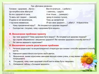 Гра «Доповни речення»
Головне - здоровим…(бути) - Все їй хочеться… ( робити )
Це потрібно всім збагнути! і сміятись, і радіти.
Бо як є здоров'я й сила, А як тільки…. (захворіє) -
То весь світ людині … (милий). зразу й сонечко тускніє.
Й думка в неї веселенька, Тому це запам'ятай
І тоді вона жвавенька. Й про своє здоров’я … ( дбай )! Н.Красоткіна
- Чому присвячений вірш? Як почувається здорова людина?
- Сьогодні ми з’ясуємо, чому «здоровим бути модно».
ІІІ. Визначення проблеми проєкту
- Що таке здоров’я? Чому здоровим бути модно? Як почувається здорова людина?
- Що сприяє збереженню і зміцненню здоров’я? Які чинники здорового способу життя є?
- Які звички вважають корисними?
ІУ. Визначення шляхів розв’язання проблеми
1. Читання додаткової та енциклопедичної літератури про ознаки і способи здорового способу
життя.
2. Навчання самостійного контролю своїх звичок.
3. Визначення, якими корисними звичками володіє кожен учень, а над якими потрібно
попрацювати.
4. З’ясування, чому саме здоровий спосіб життя може бути «модним».
5. Складання таблиці «Складові здоров’я».
 