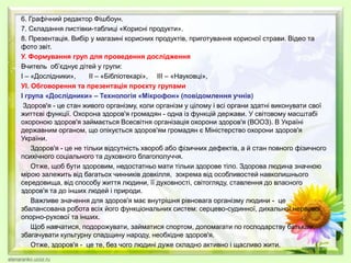 6. Графічний редактор Фішбоун.
7. Складання листівки-таблиці «Корисні продукти».
8. Презентація. Вибір у магазині корисних продуктів, приготування корисної страви. Відео та
фото звіт.
У. Формування груп для проведення дослідження
Вчитель об’єднує дітей у групи:
І – «Дослідники», ІІ – «Бібліотекарі», ІІІ – «Науковці»,
УІ. Обговорення та презентація проєкту групами
І група «Дослідники» – Технологія «Мікрофон» (повідомлення учнів)
Здоров'я - це стан живого організму, коли організм у цілому і всі органи здатні виконувати свої
життєві функції. Охорона здоров'я громадян - одна із функцій держави. У світовому масштабі
охороною здоров'я займається Всесвітня організація охорони здоров'я (ВООЗ). В Україні
державним органом, що опікується здоров'ям громадян є Міністерство охорони здоров'я
України.
Здоров'я - це не тільки відсутність хвороб або фізичних дефектів, а й стан повного фізичного
психічного соціального та духовного благополуччя.
Отже, щоб бути здоровим, недостатньо мати тільки здорове тіло. Здорова людина значною
мірою залежить від багатьох чинників довкілля, зокрема від особливостей навколишнього
середовища, від способу життя людини, її духовності, світогляду, ставлення до власного
здоров'я та до інших людей і природи.
Важливе значення для здоров'я має внутрішня рівновага організму людини - це
збалансована робота всіх його функціональних систем: серцево-судинної, дихальної,нервової,
опорно-рухової та інших.
Щоб навчатися, подорожувати, займатися спортом, допомагати по господарству батькам,
збагачувати культурну спадщину народу, необхідне здоров'я.
Отже, здоров'я - це те, без чого людині дуже складно активно і щасливо жити.
 