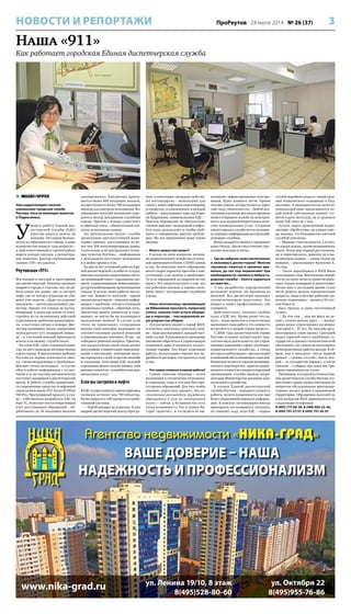 3ПроРеутов 24 июля 2014 № 26 (37)НОВОСТИ И РЕПОРТАЖИ
Агентство недвижимости «НИКА-ГРАД»
ВАШЕ ДОВЕРИЕ – НАША
НАДЕЖНОСТЬ И ПРОФЕССИОНАЛИЗМ
ул. Ленина 19/10, 8 этаж
8(495)528-80-60
ул. Октября 22
8(495)955-76-86
www.nika-grad.ru
Наша «911»
Как работает городская Единая диспетчерская служба
 МИХАИЛ ГОРЯЧЕВ
Наш корреспондент посетил
уникальную городскую службу
Реутова, пока не имеющую аналогов
в Подмосковье.
У
видеть работу Единой дис-
петчерской службы (ЕДС)
изнутри удается далеко не
каждому. Это сердце безопас-
ности и стабильности в городе, и даже
журналистам попасть туда непросто –
в этой ответственной и горячей работе
дорога каждая секунда, а репортеры,
как известно, фактор отвлекающий.
Однако «ПР» это удалось.
Реутовская «911»
Мы входим в светлый и просторный
зал диспетчерской. Никаких крупных
аварий в городе, к счастью, нет, но ра-
бота кипит все равно: где-то застрял
лифт, где-то мусор в подъезде не уби-
рают уже неделю. «Даже на курение
выезжаем», – весело рассказывает дис-
петчер. Однако это отнюдь не шутка.
Например, в подъезде какой-то ново-
стройки из-за незаконных действий
курильщиков сработали дымоуловите-
ли, и поступил сигнал о пожаре. Дис-
петчер принимает вызов, оперативно
переадресует его пожарной коман-
де – и тем волей-неволей приходится
мчаться по вызову: служба такая.
На стене ЕДС горит огромный мони-
тор, на него выведена интерактивная
карта города. В виртуальных районах
Реутова на экране зажигаются знач-
ки, сигнализирующие о проблемах.
Мигают точки котельных – в случае
сбоя в работе информация с их дат-
чиков в ту же секунду автоматически
поступает напрямую в диспетчерский
центр. В работе службы применяют-
ся современные средства телефонной
связи на базе мини-АТС Avaya IP Office
500 Pro. Программный продукт, к сло-
ву – собственная разработка ЕДС на
базе 1С, позволяет вести оперативный
учет поступающих обращений – об-
рабатывать до 40 входящих вызовов
одновременно. Ежедневно прини-
мается более 600 входящих звонков,
осуществляется более 700 исходящих
звонков для контроля исполнения. Все
обращения жителей мгновенно пере-
даются между дежурными службами
города. Причем у центра существует
и обратная связь – обязательный кон-
троль исполнения заявки.
На Центральном пульте службы
организован круглосуточный мони-
торинг данных, поступающих из бо-
лее чем 100 многоквартирных домов,
4 котельных и 43 центральных тепло-
вых пунктов Реутова, – информация
о неполадках поступает мгновенно
и в любое время суток.
За шесть лет успешной работы Еди-
ной диспетчерской службы ее сотруд-
никами налажена оперативная систе-
ма взаимодействия с горадминистра-
цией, управляющими компаниями,
ресурсоснабжающими организациями
города. В целом схема работы выгля-
дит так. Заявка от жителей – прием
звонка диспетчером – передача инфор-
мации о проблеме соответствующим
экстренным службам – обратная связь.
Диспетчер звонит заявителю и спра-
шивает: не могли бы вы подтвердить
выполнение заявки? В случае если
этого не происходит, сотрудники
центра сами повторно нажимают на
соответствующие рычаги решений
и перезванивают повторно. И так – до
победного решения вопроса. Приятно,
что для реутовчан такая схема делает
ненужными утомительное перезвани-
вание в инстанции, повторные вызо-
вы городских служб и прочие мольбы
и камлания. Благодаря ЕДС каждый
горожанин может почувствовать себя
именно клиентом – потребителем ком-
мунальных услуг.
Если вы застряли в лифте
В ЕДС осуществляется прием лифтовых
сигналов из более чем 700 объектов.
Регистрируется 100 процентов сраба-
тываний системы.
– Порой доходит до курьезов. В дни
аварий диспетчерский центр перегру-
жен, и некоторые граждане действу-
ют нестандартно – используют для
связи с нами лифтовое переговорное
устройство, установленное в каждой
кабине, – рассказывает наш гид Кари-
на Кудряшова, замначальника ЕДС. –
Причем обращение не обязательно
связано именно с неполадкой в лифте.
Его связь используют и чтобы сооб-
щить о совершенно других пробле-
мах. Но мы принимаем даже такие
вызовы.
– Много заявок поступает?
– В целом по всем вопросам жилищ-
но-коммунального хозяйства от жите-
лей принимается более 115000 заявок
в год. Но довольно часто обращения
носят скорее характер просьбы о кон-
сультации, а не заявки о проблемах.
То есть обращений по авариям не так
много. Это свидетельствует о том, что
мы работаем неплохо и хорошо нала-
дили связь с экстренными службами
города.
– Наша читательница, проживающая
на Юбилейном проспекте, попросила
узнать, сколько стоят услуги уборщи-
цы в подъезде, – она недовольна не-
регулярностью уборки.
– Эти расценки входят в тариф ЖКХ,
и ответить навскидку довольно слож-
но – надо рассматривать каждый част-
ный случай. Я рекомендую гражданке
письменно обратиться в управляющую
компанию дома и запросить кальку-
ляцию тарифа. Это будет отдельная
работа, калькуляция отразит все по-
дробности расходов: что тратится, куда
и как.
– Что самое сложное в вашей работе?
– Самые тяжелые периоды – сезон
включения и отключения отопления.
В отдельные годы в эти дни был про-
сто шквал обращений. Для того чтобы
взаимно упростить процесс, мы на-
стоятельно рекомендуем гражданам
обращаться к нам по электронной
почте – сейчас у большинства есть
такая возможность. Так и заявка бы-
стрее «долетит», и отследить ее вы-
полнение, зафиксированное электро-
никой, будет намного легче. Прием
онлайн-заявок осуществляется через
сайт http://domreutov.ru/. Любой реу-
товчанин в режиме реального времени
может отправить жалобу на неисправ-
ность или неудовлетворительное каче-
ство коммунальных услуг. А Единая
диспетчерская служба почти мгновен-
но передаст информацию ресурсоснаб-
жающим службам.
Вновь раздается звонок и прерывает
нашу беседу. Диспетчер отвечает пре-
дельно вежливо и четко.
– Где вы набрали таких воспитанных
и вежливых диспетчеров? Многие
горожане, памятуя о прежних вре-
менах, до сих пор нервничают при
необходимости звонить в любые го-
родские службы – боятся нарваться
на хамство…
– У нас разработан определенный
регламент ответов. Он прописан до
мелочей. Все диспетчеры проходят
соответствующую подготовку. Это
входит в «пакет профессионала», как
говорится.
Действительно, никаких особых
чудес в ЕДС нет. Кроме разве что од-
ного – люди грамотно и ответственно
выполняют свою работу, что почему-то
встречается в нашей стране нечасто.
С 2006 года диспетчерский сервис
Реутова успешно осуществляет кон-
салтинговую деятельность для управ-
ляющих компаний в сфере жилищно-
коммунального хозяйства, а также
ресурсоснабжающих организаций
и компаний обслуживающих отраслей.
Компания является членом некоммер-
ческого партнерства, зарегистриро-
ванного в качестве саморегулируемой
организации. Служба прошла аккре-
дитацию Министерства жилищно-ком-
мунального хозяйства.
В планах Единой диспетчерской
службы Реутова – повышать скорость
работы, искать возможности для еще
более оперативной передачи информа-
ции. В поисках оптимизации иногда
приходится, что называется, скользить
по тонкому льду, ведь ЕДС – первая
служба подобного рода и с таким уров-
нем технического оснащения в Под-
московье. А пионерам всегда нелегко,
уникальный опыт накапливается по-
рой ценой собственных шишек. Со-
ветов ждать неоткуда, да и сравнить
нашу ЕДС пока не с чем.
Кстати, опрос, проведенный журна-
листами «ПроРеутова» на улицах горо-
да, показал, что большинство жителей
службой довольны.
– Меньше стало волокиты, а то веч-
но ждешь-ждешь, потом вызваниваешь
опять. Когда мне первый раз позвони-
ли и переспросили, доволен ли я вы-
полнением заявки, – ушам своим не
поверил, – рассказывает Валентин Р.,
43 года.
– Такая неразбериха в ЖКХ была
в последние годы. Впечатление порой,
что из-за этого четко и грамотно рабо-
тают только пожарные и диспетчеры.
Лично мне в последнее время стало
легче решать мелкие коммунальные
вопросы, люди в Центре работают до-
вольно отзывчивые, – делится 54-лет-
няя Раиса Н.
Был, правда, и один «негативный
отзыв».
– Да эти там… они ни фига не де-
лают, только деньги жрут… – неожи-
данно резко отреагировал на вопрос
Григорий С., 47 лет. На просьбу аргу-
ментировать свою оценку Григорий
выдал горячий спич о проблемах го-
сударства и кризисе геополитической
обстановки, ни словом не коснувшись
непосредственно работы центра. В об-
щем, как в анекдоте: после первой
рюмки – «жизнь отстой», после вто-
рой – «в государстве бардак», а после
третьей… в общем, про жену мы Гри-
гория спрашивать не стали.
Напомним, что круглосуточная Еди-
ная диспетчерская служба Реутова осу-
ществляет прием заявок населения по
вопросам обслуживания многоквар-
тирных жилых домов и придомовой
территории. Обращения жителей по
всем вопросам ЖКХ принимаются по
следующим телефонам:
8 (495) 777-60-00, 8 (498) 650-25-46,
8 (495) 791-27-57, 8 (495) 791-26-57.
 