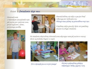 Dzień 1: Śniadanie daje moc

Doświadczenie                                                       Dowiedzieliśmy się także czym jest brud
z balonikiem uświadomiło nam                                        i dlaczego jest niebezpieczny.
jak ważne jest zjedzenie rano,                                      Dlatego nauczyliśmy się prawidłowo myć ręce.
przed wyjściem z domu ,
pożywnego posiłku                                                   Umyliśmy także gruszki, które otrzymaliśmy
                                                                    od pani na drugie śniadanie.


                                 Po śniadaniu obejrzeliśmy doświadczenia ukazujące nam jak ważne w naszej
                                 diecie są produkty bogate w wapń.




                                  Ile te skorupki jeszcze wytrzymają?      Później wykonaliśmy plakaty
                                                                           reklamujące mleko, jogurty i sery.
 