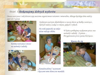 Dzień 3: Dokonujemy dobrych wyborów
Owoce,warzywa i soki dostarczają naszemu organizmowi witamin i minerałów, dlatego każdego dnia należy
zjeść ich 5 porcji.
                                      Kolejnym ważnym składnikiem w naszej diecie są białka zwierzęce ,
                                      których należy szukać w mięsie, jajkach i rybach.
                                      Na stole pojawiły się także
                                      różne rodzaje chleba.         W końcu próbujemy wykonane przez nas
                                                                    surówki i sałatki. A potem ...
                                                                    Przygotowane przez panią Elę kasze.

                                                                             Kaszę da się
     Kroimy warzywa i owoce                                                  zjeść!
     na surówki i sałatki.




                                                                               .

                                    ,,Namalowaliśmy” nasionami
                                    i kaszami nimi słoneczne mandale.
 