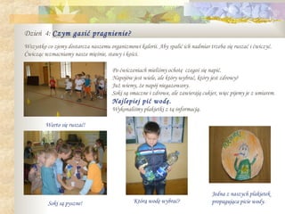 Dzień 4: Czym gasić pragnienie?
Wszystko co zjemy dostarcza naszemu organizmowi kalorii. Aby spalić ich nadmiar trzeba się ruszać i ćwiczyć.
Ćwicząc wzmacniamy nasze mięśnie, stawy i kości.

                                      Po ćwiczeniach mieliśmy ochotę czegoś się napić.
                                      Napojów jest wiele, ale który wybrać, który jest zdrowy?
                                      Już wiemy, że napój niegazowany.
                                      Soki są smaczne i zdrowe, ale zawierają cukier, więc pijemy je z umiarem.
                                      Najlepiej pić wodę.
                                      Wykonaliśmy plakietki z tą informacją.

         Warto się ruszać!




                                                                                  Jedna z naszych plakietek
          Soki są pyszne!                      Którą wodę wybrać?                 propagująca picie wody.
 