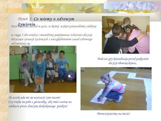 Dzień 5: Co wiemy o zdrowym
  Dziś żywieniu w grze, w której wykorzystywaliśmy zdobytą
       braliśmy udział

  w ciągu 5 dni wiedzę i musieliśmy podejmować właściwe decyzje
  dotyczące sytuacji życiowych z uwzględnieniem zasad zdrowego
  odżywiania się.



                                                                  Podczas gry konsultacja przed podjęciem
                                                                          decyzji obowiązkowa..




Ile oczek uda mi się wyrzucić tym razem?
Czy trafię na pole z gwiazdką, aby mieć szansę na
zdobycie przez drużynę dodatkowego punktu?
                                                                                      .
                                                                  Pierwsi jesteśmy na mecie!
 