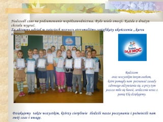 Nadszedł czas na podsumowanie współzawodnictwa. Było wiele emocji. Każda z drużyn
chciała wygrać.
Za aktywny udział w zajęciach wszyscy otrzymaliśmy certyfikaty ukończenia ,,kursu
zdrowego odżywiania się”.




                                                                         Rodzicom
                                                              oraz wszystkim innym osobom,
                                                           które pomogły nam poznawać zasady
                                                           zdrowego odżywiania się, a przy tym
                                                         jeszcze miło się bawić, serdecznie wraz z
                                                                   panią Elą dziękujemy.




Dziękujemy także wszystkim, którzy cierpliwie śledzili nasze poczynania i poświecili nam
swój czas i uwagę.
 