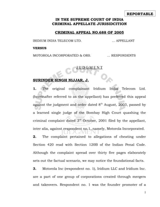 REPORTABLE
            IN THE SUPREME COURT OF INDIA
           CRIMINAL APPELLATE JURISIDCITION

             CRIMINAL APPEAL NO.688 OF 2005

IRIDIUM INDIA TELECOM LTD.                      … APPELLANT

VERSUS

MOTOROLA INCORPORATED & ORS.                  … RESPONDENTS


                          JUDGMENT


SURINDER SINGH NIJJAR, J.

1.   The   original   complainant   Iridium    India   Telecom   Ltd.

(hereinafter referred to as the appellant) has preferred this appeal

against the judgment and order dated 8th August, 2003, passed by

a learned single judge of the Bombay High Court quashing the

criminal complaint dated 3rd October, 2001 filed by the appellant,

inter alia, against respondent no.1, namely, Motorola Incorporated.

2.   The complaint pertained to allegations of cheating under

Section 420 read with Section 120B of the Indian Penal Code.

Although the complaint spread over thirty five pages elaborately

sets out the factual scenario, we may notice the foundational facts.

3.   Motorola Inc (respondent no. 1), Iridium LLC and Iridium Inc.

are a part of one group of corporations created through mergers

and takeovers. Respondent no. 1 was the founder promoter of a

                                                                    1
 