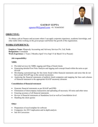 GAURAV GUPTA
egaurav90@gmail.com; +91 7836030385
OBJECTIVE:
To obtain a job in Finance and accounts where I can apply corporate experience, academic knowledge, and
other skills while working on the given project and bolster the growth of the organization.
WORK EXPERIENCE:
Employer Name: Rhapsody Accounting and Advisory Services Pvt. Ltd, Noida
Designation: Consultant
Work Experience: 2 Years 2 Months (April’14 to Sept’15 & March’16 to Present)
Job responsibility:
XBRL
 Provided services for XBRL tagging and filing of listed clients
 Generating detailed Foot Note Analysis and tagging each concept found within the notes as per
IGAAP
 Developing customized tags for line items found within financial statements and notes that do not
have proper IGAAP tags in the current taxonomies
 Analyzing the financial statements of publicly listed companies and mapping the lines and columns
of financial statement to the appropriate IGAAP taxonomy elements
Consolidation of financial statement

 Generate financial statements as per IGAAP and IFRS
 Elimination of intercompany transactions and uploading all necessary AS notes and other notes
 Ensuring accuracy of all financial statements
 Review of financial statements at Standalone level as well as Consolidation level
 Handling the client queries
Other
 Preparation of excel template for software
 Companies Act 2013 implication and in depth analysis
 Ind AS Conversion


 