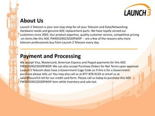 About Us
Launch 3 Telecom is your one stop shop for all your Telecom and Data/Networking
Hardware needs and genuine ADC replacement parts. We have loyally served our
customers since 2003. Our product expertise, quality customer service, competitive pricing
-on items like this ADC PWX031RGCSD20PWDP -- are a few of the reasons why more
telecom professionals buy from Launch 3 Telecom every day.
_______________________________________
Payment and Processing
We accept Visa, Mastercard, American Express and Paypal payments for this ADC
PWX031RGCSD20PWDP. We can also accept Purchase Orders for Net Terms upon approval.
Launch 3 Telecom does have a Government Cage Code so if this is for a Government
purchase please tells us! You may also call us at 877-878-9134 or email us at
sales@launch3.net for our credit card form. Please call us today to purchase this ADC
PWX031RGCSD20PWDP item while inventory and sale last.
 