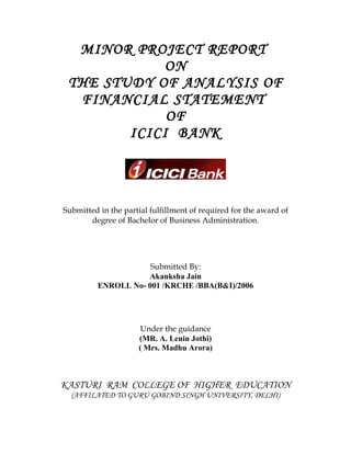MINOR PROJECT REPORT
             ON
 THE STUDY OF ANALYSIS OF
  FINANCIAL STATEMENT
             OF
        ICICI BANK




Submitted in the partial fulfillment of required for the award of
       degree of Bachelor of Business Administration.




                      Submitted By:
                     Akanksha Jain
          ENROLL No- 001 /KRCHE /BBA(B&I)/2006




                      Under the guidance
                     (MR. A. Lenin Jothi)
                     ( Mrs. Madhu Arora)



KASTURI RAM COLLEGE OF HIGHER EDUCATION
  (AFFILATED TO GURU GOBIND SINGH UNIVERSITY, DELHI)
 