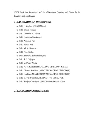 ICICI Bank has formulated a Code of Business Conduct and Ethics for its
directors and employees.

1.3.2 BOARD OF DIRECTORS
      MR. N.Vaghul (CHAIRMAN)
      MR. Sridar Iyengar
      MR. Lakshmi N. Mittal
      MR. Narendra Murkumbi
      MR. Anupam Puri
      MR. Vinod Rai
      MR. M. K. Sharma
      MR. P.M. Sinha
      Prof. Marti G. Subrahmanyam
      MR. T. S. Vijayan
      MR. V. Prem Wasta
      MR. K. V. Kamath (MANAGING DIRECTOR & CEO)
      MR. Chanda Kochhar (JOINT MANAGING DIRECTOR)
      MR. Nachiket Mor (DEPUTY MANAGING DIRECTOR)
      MR. V. Vaidyanathan, (EXECUTIVE DIRECTOR)
      MR. Sonjoy Chatterjee (EXECUTIVE DIRECTOR)



1.3.3 BOARD COMMITTEES
 