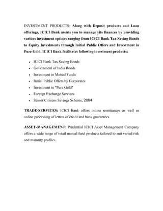 INVESTMENT PRODUCTS: Along with Deposit products and Loan
offerings, ICICI Bank assists you to manage yits finances by providing
various investment options ranging from ICICI Bank Tax Saving Bonds
to Equity Investments through Initial Public Offers and Investment in
Pure Gold. ICICI Bank facilitates following investment products:

   •   ICICI Bank Tax Saving Bonds
   •   Government of India Bonds
   •   Investment in Mutual Funds
   •   Initial Public Offers by Corporates
   •   Investment in "Pure Gold"
   •   Foreign Exchange Services
   •   Senior Citizens Savings Scheme, 2004

TRADE-SERVICES: ICICI Bank offers online remittances as well as
online processing of letters of credit and bank guarantees.

ASSET-MANAGEMENT: Prudential ICICI Asset Management Company
offers a wide range of retail mutual fund products tailored to suit varied risk
and maturity profiles.
 