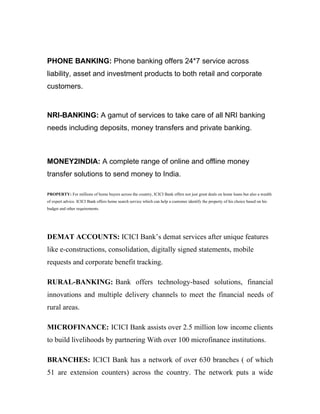 PHONE BANKING: Phone banking offers 24*7 service across
liability, asset and investment products to both retail and corporate
customers.


NRI-BANKING: A gamut of services to take care of all NRI banking
needs including deposits, money transfers and private banking.



MONEY2INDIA: A complete range of online and offline money
transfer solutions to send money to India.

PROPERTY: For millions of home buyers across the country, ICICI Bank offers not just great deals on home loans but also a wealth
of expert advice. ICICI Bank offers home search service which can help a customer identify the property of his choice based on his
budget and other requirements.




DEMAT ACCOUNTS: ICICI Bank’s demat services after unique features
like e-constructions, consolidation, digitally signed statements, mobile
requests and corporate benefit tracking.

RURAL-BANKING: Bank offers technology-based solutions, financial
innovations and multiple delivery channels to meet the financial needs of
rural areas.

MICROFINANCE: ICICI Bank assists over 2.5 million low income clients
to build livelihoods by partnering With over 100 microfinance institutions.

BRANCHES: ICICI Bank has a network of over 630 branches ( of which
51 are extension counters) across the country. The network puts a wide
 