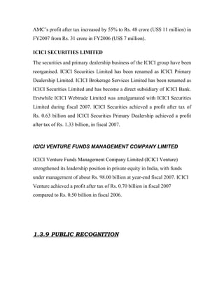 AMC’s profit after tax increased by 55% to Rs. 48 crore (US$ 11 million) in
FY2007 from Rs. 31 crore in FY2006 (US$ 7 million).

ICICI SECURITIES LIMITED

The securities and primary dealership business of the ICICI group have been
reorganised. ICICI Securities Limited has been renamed as ICICI Primary
Dealership Limited. ICICI Brokerage Services Limited has been renamed as
ICICI Securities Limited and has become a direct subsidiary of ICICI Bank.
Erstwhile ICICI Webtrade Limited was amalgamated with ICICI Securities
Limited during fiscal 2007. ICICI Securities achieved a profit after tax of
Rs. 0.63 billion and ICICI Securities Primary Dealership achieved a profit
after tax of Rs. 1.33 billion, in fiscal 2007.



ICICI VENTURE FUNDS MANAGEMENT COMPANY LIMITED

ICICI Venture Funds Management Company Limited (ICICI Venture)
strengthened its leadership position in private equity in India, with funds
under management of about Rs. 98.00 billion at year-end fiscal 2007. ICICI
Venture achieved a profit after tax of Rs. 0.70 billion in fiscal 2007
compared to Rs. 0.50 billion in fiscal 2006.




1.3.9 PUBLIC RECOGNITION
 
