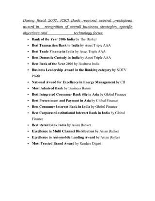 During fiscal 2007, ICICI Bank received several prestigious
award in        recognition of overall business strategies, specific
objectives and                   technology focus:
     Bank of the Year 2006 India by The Banker
     Best Transaction Bank in India by Asset Triple AAA
     Best Trade Finance in India by Asset Triple AAA
     Best Domestic Custody in India by Asset Triple AAA
     Best Bank of the Year 2006 by Business India
     Business Leadership Award in the Banking category by NDTV
      Profit
     National Award for Excellence in Energy Management by CII
     Most Admired Bank by Business Baron
     Best Integrated Consumer Bank Site in Asia by Global Finance
     Best Presentment and Payment in Asia by Global Finance
     Best Consumer Internet Bank in India by Global Finance
     Best Corporate/Institutional Internet Bank in India by Global
      Finance
     Best Retail Bank India by Asian Banker
     Excellence in Multi Channel Distribution by Asian Banker
     Excellence in Automobile Lending Award by Asian Banker
     Most Trusted Brand Award by Readers Digest
 