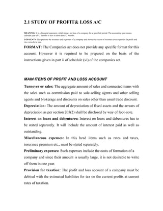 2.1 STUDY OF PROFIT& LOSS A/C

MEANING: It is a financial statement, which shows net loss of a company for a specified period. The accounting year means
calendar year of 12 months or less or more than 12 months.
CONTENTS: This presents the revenues and expenses of a company and shows the excess of revenues over expenses for profit and
vice versa for a loss.

FORMAT: The Companies act does not provide any specific format for this
account. However it is required to be prepared on the basis of the
instructions given in part ii of schedule (vi) of the companies act.




MAIN ITEMS OF PROFIT AND LOSS ACCOUNT
Turnover or sales: The aggregate amount of sales and connected items with
the sales such as commission paid to sole-selling agents and other selling
agents and brokerage and discounts on sales other than usual trade discount.
Depreciation: The amount of depreciation of fixed assets and the arrears of
depreciation as per section 205(2) shall be disclosed by way of foot-note.
Interest on loans and debentures: Interest on loans and debentures has to
be stated separately. It will include the amount of interest paid as well as
outstanding.
Miscellaneous expenses: In this head items such as rates and taxes,
insurance premium etc., must be stated separately.
Preliminary expenses: Such expenses include the costs of formation of a
company and since their amount is usually large, it is not desirable to write
off them in one year.
Provision for taxation: The profit and loss account of a company must be
debited with the estimated liabilities for tax on the current profits at current
rates of taxation.
 