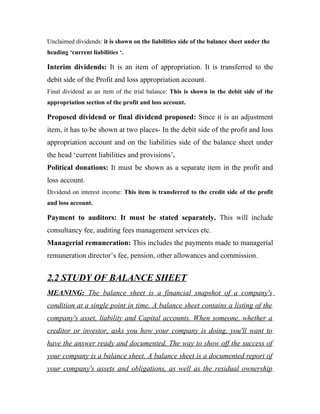 Unclaimed dividends: it is shown on the liabilities side of the balance sheet under the
heading ‘current liabilities ‘.

Interim dividends: It is an item of appropriation. It is transferred to the
debit side of the Profit and loss appropriation account.
Final dividend as an item of the trial balance: This is shown in the debit side of the
appropriation section of the profit and loss account.

Proposed dividend or final dividend proposed: Since it is an adjustment
item, it has to be shown at two places- In the debit side of the profit and loss
appropriation account and on the liabilities side of the balance sheet under
the head ‘current liabilities and provisions’.
Political donations: It must be shown as a separate item in the profit and
loss account.
Dividend on interest income: This item is transferred to the credit side of the profit
and loss account.

Payment to auditors: It must be stated separately. This will include
consultancy fee, auditing fees management services etc.
Managerial remuneration: This includes the payments made to managerial
remuneration director’s fee, pension, other allowances and commission.


2.2 STUDY OF BALANCE SHEET
MEANING: The balance sheet is a financial snapshot of a company's
condition at a single point in time. A balance sheet contains a listing of the
company's asset, liability and Capital accounts. When someone, whether a
creditor or investor, asks you how your company is doing, you'll want to
have the answer ready and documented. The way to show off the success of
your company is a balance sheet. A balance sheet is a documented report of
your company's assets and obligations, as well as the residual ownership
 