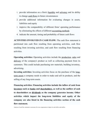 1. provide information on a firm's liquidity and solvency and its ability

           to change cash flows in future circumstances
     2. provide additional information for evaluating changes in assets,
           liabilities and equity
     3. improve the comparability of different firms' operating performance

           by eliminating the effects of different accounting methods
     4. indicate the amount, timing and probability of future cash flows

ACTIVITIES INVOLVED IN CASH FLOW: The cash flow statement is
partitioned into cash flow resulting from operating activities, cash flow
resulting from investing activities, and cash flow resulting from financing
activities.

Operating activities: Operating activities include the production, sales and
delivery of the company's product as well as collecting payment from its
customers. This could include purchasing raw materials, building inventory,
advertising.
Investing activities: Investing activities focus on the purchase of the long-
term assets a company needs in order to make and sell its products, and the
selling of any long-term assets.

Financing activities: Financing activities include the inflow of cash from
investors such as banks and shareholders, as well as the outflow of cash
to shareholders as dividends as the company generates income. Other
activities which impact the long-term liabilities and equity of the
company are also listed in the financing activities section of the cash
flow statement.
Analysis of cash flow statement is necessary for every organisation to depict its cash inflow and outflow.
 