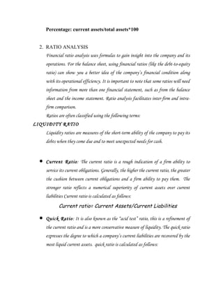 Percentage: current assets/total assets*100


  2. RATIO ANALYSIS
      Financial ratio analysis uses formulas to gain insight into the company and its
      operations. For the balance sheet, using financial ratios (like the debt-to-equity
      ratio) can show you a better idea of the company’s financial condition along
      with its operational efficiency. It is important to note that some ratios will need
      information from more than one financial statement, such as from the balance
      sheet and the income statement. Ratio analysis facilitates inter-firm and intra-
      firm comparison.
      Ratios are often classified using the following terms:
LIQUIDITY RATIO
      Liquidity ratios are measures of the short-term ability of the company to pay its
      debts when they come due and to meet unexpected needs for cash.


  •   Current Ratio: The current ratio is a rough indication of a firm ability to
      service its current obligations. Generally, the higher the current ratio, the greater
      the cushion between current obligations and a firm ability to pay them. The
      stronger ratio reflects a numerical superiority of current assets over current
      liabilities Current ratio is calculated as follows:
             Current ratio= Current Assets/Current Liabilities

  •   Quick Ratio: It is also known as the “acid test” ratio, this is a refinement of
      the current ratio and is a more conservative measure of liquidity. The quick ratio
      expresses the degree to which a company’s current liabilities are recovered by the
      most liquid current assets. quick ratio is calculated as follows:
 