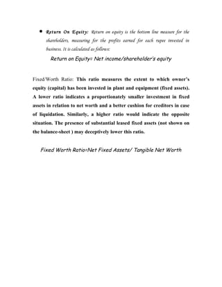•   Return On Equity: Return on equity is the bottom line measure for the
       shareholders, measuring for the profits earned for each rupee invested in
       business. It is calculated as follows:
         Return on Equity= Net income/shareholder’s equity


Fixed/Worth Ratio: This ratio measures the extent to which owner’s
equity (capital) has been invested in plant and equipment (fixed assets).
A lower ratio indicates a proportionately smaller investment in fixed
assets in relation to net worth and a better cushion for creditors in case
of liquidation. Similarly, a higher ratio would indicate the opposite
situation. The presence of substantial leased fixed assets (not shown on
the balance-sheet ) may deceptively lower this ratio.


   Fixed Worth Ratio=Net Fixed Assets/ Tangible Net Worth
 