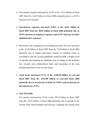 • Non-interest income increased by 39.4% to Rs. 59.14 billion in fiscal
   2007 from Rs. 42.42 billion in fiscal 2006 primarily due to a 45.4%
   increase in fee income.


• Non-interest expenses increased 33.8% to Rs. 66.91 billion in
   fiscal 2007 from Rs. 50.01 billion in fiscal 2006 primarily due to
   49.4% increase in employee expenses and 41.9% increase in other
   administrative expenses.


• Provisions and contingencies (excluding provision for tax) increased
   to Rs. 22.26 billion in fiscal 2007 from Rs. 7.92 billion in fiscal 2006
   primarily due to higher provisions created on standard assets in
   accordance with the revised guidelines issued by RBI, a higher level
   of specific provisioning on retailloans due to change in the portfolio
   mix towards non collateralised loans and seasoning of the loan
   portfolio and lower level of write-backs.


• Total assets increased 37.1% to Rs. 3,446.58 billion at year-end
   fiscal 2007 from Rs. 2,513.89 billion at year-end fiscal 2006
   primarily due to an increase in loans by 34.0% and an increase in
   investments by 27.5%.


• FEE INCOME
   Fee income increased by 45.4% to Rs. 50.12 billion in fiscal 2007
   from Rs. 34.47 billion in fiscal 2006 primarily due to growth in fee
   income from retail products and services, including fee arising from
 