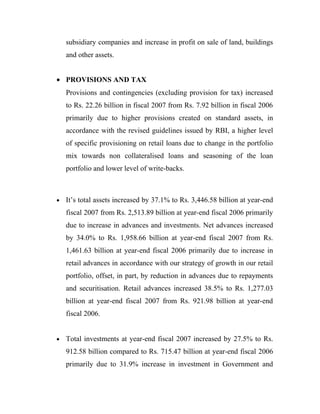subsidiary companies and increase in profit on sale of land, buildings
    and other assets.


• PROVISIONS AND TAX
    Provisions and contingencies (excluding provision for tax) increased
    to Rs. 22.26 billion in fiscal 2007 from Rs. 7.92 billion in fiscal 2006
    primarily due to higher provisions created on standard assets, in
    accordance with the revised guidelines issued by RBI, a higher level
    of specific provisioning on retail loans due to change in the portfolio
    mix towards non collateralised loans and seasoning of the loan
    portfolio and lower level of write-backs.



•   It’s total assets increased by 37.1% to Rs. 3,446.58 billion at year-end
    fiscal 2007 from Rs. 2,513.89 billion at year-end fiscal 2006 primarily
    due to increase in advances and investments. Net advances increased
    by 34.0% to Rs. 1,958.66 billion at year-end fiscal 2007 from Rs.
    1,461.63 billion at year-end fiscal 2006 primarily due to increase in
    retail advances in accordance with our strategy of growth in our retail
    portfolio, offset, in part, by reduction in advances due to repayments
    and securitisation. Retail advances increased 38.5% to Rs. 1,277.03
    billion at year-end fiscal 2007 from Rs. 921.98 billion at year-end
    fiscal 2006.


•   Total investments at year-end fiscal 2007 increased by 27.5% to Rs.
    912.58 billion compared to Rs. 715.47 billion at year-end fiscal 2006
    primarily due to 31.9% increase in investment in Government and
 