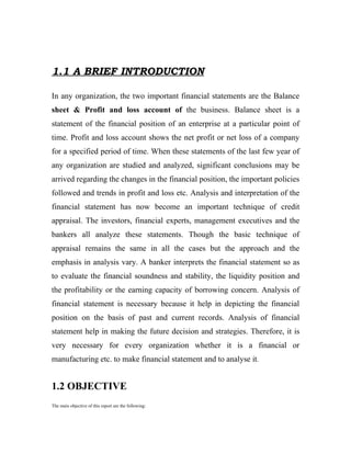1.1 A BRIEF INTRODUCTION

In any organization, the two important financial statements are the Balance
sheet & Profit and loss account of the business. Balance sheet is a
statement of the financial position of an enterprise at a particular point of
time. Profit and loss account shows the net profit or net loss of a company
for a specified period of time. When these statements of the last few year of
any organization are studied and analyzed, significant conclusions may be
arrived regarding the changes in the financial position, the important policies
followed and trends in profit and loss etc. Analysis and interpretation of the
financial statement has now become an important technique of credit
appraisal. The investors, financial experts, management executives and the
bankers all analyze these statements. Though the basic technique of
appraisal remains the same in all the cases but the approach and the
emphasis in analysis vary. A banker interprets the financial statement so as
to evaluate the financial soundness and stability, the liquidity position and
the profitability or the earning capacity of borrowing concern. Analysis of
financial statement is necessary because it help in depicting the financial
position on the basis of past and current records. Analysis of financial
statement help in making the future decision and strategies. Therefore, it is
very necessary for every organization whether it is a financial or
manufacturing etc. to make financial statement and to analyse it.


1.2 OBJECTIVE
The main objective of this report are the following:
 