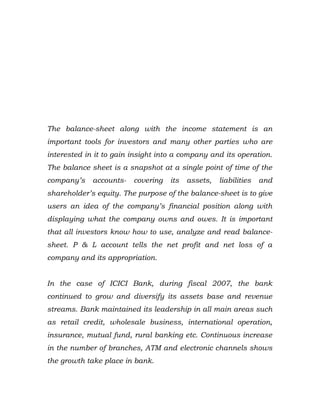 The balance-sheet along with the income statement is an
important tools for investors and many other parties who are
interested in it to gain insight into a company and its operation.
The balance sheet is a snapshot at a single point of time of the
company’s    accounts-   covering   its   assets,   liabilities   and
shareholder’s equity. The purpose of the balance-sheet is to give
users an idea of the company’s financial position along with
displaying what the company owns and owes. It is important
that all investors know how to use, analyze and read balance-
sheet. P & L account tells the net profit and net loss of a
company and its appropriation.


In the case of ICICI Bank, during fiscal 2007, the bank
continued to grow and diversify its assets base and revenue
streams. Bank maintained its leadership in all main areas such
as retail credit, wholesale business, international operation,
insurance, mutual fund, rural banking etc. Continuous increase
in the number of branches, ATM and electronic channels shows
the growth take place in bank.
 