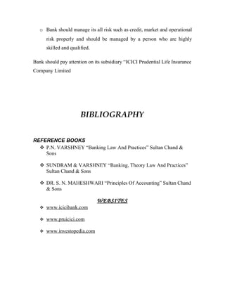 o Bank should manage its all risk such as credit, market and operational
      risk properly and should be managed by a person who are highly
      skilled and qualified.

Bank should pay attention on its subsidiary “ICICI Prudential Life Insurance
Company Limited




                       BIBLIOGRAPHY


REFERENCE BOOKS
   P.N. VARSHNEY “Banking Law And Practices” Sultan Chand &
    Sons

    SUNDRAM & VARSHNEY “Banking, Theory Law And Practices”
     Sultan Chand & Sons

    DR. S. N. MAHESHWARI “Principles Of Accounting” Sultan Chand
     & Sons

                               WEBSITES
    www.icicibank.com

    www.pruicici.com

    www.investopedia.com
 