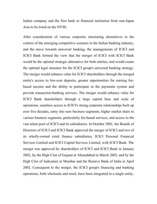 Indian company and the first bank or financial institution from non-Japan
Asia to be listed on the NYSE.

After consideration of various corporate structuring alternatives in the
context of the emerging competitive scenario in the Indian banking industry,
and the move towards universal banking, the managements of ICICI and
ICICI Bank formed the view that the merger of ICICI with ICICI Bank
would be the optimal strategic alternative for both entities, and would create
the optimal legal structure for the ICICI group's universal banking strategy.
The merger would enhance value for ICICI shareholders through the merged
entity's access to low-cost deposits, greater opportunities for earning fee-
based income and the ability to participate in the payments system and
provide transaction-banking services. The merger would enhance value for
ICICI Bank shareholders through a large capital base and scale of
operations, seamless access to ICICI's strong corporate relationships built up
over five decades, entry into new business segments, higher market share in
various business segments, particularly fee-based services, and access to the
vast talent pool of ICICI and its subsidiaries. In October 2001, the Boards of
Directors of ICICI and ICICI Bank approved the merger of ICICI and two of
its wholly-owned retail finance subsidiaries, ICICI Personal Financial
Services Limited and ICICI Capital Services Limited, with ICICI Bank. The
merger was approved by shareholders of ICICI and ICICI Bank in January
2002, by the High Citst of Gujarat at Ahmedabad in March 2002, and by the
High Citst of Judicature at Mumbai and the Reserve Bank of India in April
2002. Consequent to the merger, the ICICI group's financing and banking
operations, both wholesale and retail, have been integrated in a single entity.
 