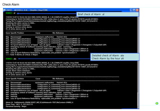 ENB02> al
110310-13:47:12 10.0.0.163 8.0r ERBS_NODE_MODEL_B_1_30_COMPLETE stopfile=/tmp/2848
Connecting to 10.0.0.163:56834 (CorbaSecurity=OFF, corba_class=2, java=1.6.0_23, jacoms=R73D19, jacorb=R73D01)
Trying file=C:/cygwin/home/Administrator/moshell_logfiles/logs_moshell/tempfiles/20110310-134651_4212/ior4212
Resolving the alarm service in OMS...
Simple Alarm Client initialized...
Starting to retrieve active alarms
Nr of active alarms are: 9
================================================================================================
Sever Specific Problem Cause Mo-Reference
================================================================================================
Maj Disconnected equipment_malfunction HwUnit=SCU
Maj ResourceAllocationFailure configuration_or_customizing_error EUtranCellFDD=21
Maj ResourceAllocationFailure configuration_or_customizing_error EUtranCellFDD=22
Maj ResourceAllocationFailure configuration_or_customizing_error EUtranCellFDD=23
Maj TU Synch Reference Loss of Signal loss_of_signal Subrack=1,Slot=1,PlugInUnit=1,TimingUnit=1,TuSyncRef=GPS
Min Emergency Unlock of Software Licensing alarm_indication_signal Licensing=1
Min HwFault equipment_malfunction Subrack=1,Slot=1,PlugInUnit=1,RiPort=A
Min HwFault equipment_malfunction Subrack=1,Slot=1,PlugInUnit=1,RiPort=D
Min Loss of Synch Reference Redundancy replaceable_unit_problem Synchronization=1
>>> Total: 9 Alarms (0 Critical, 5 Major)
ENB02> ala
110310-13:47:18 10.0.0.163 8.0r ERBS_NODE_MODEL_B_1_30_COMPLETE stopfile=/tmp/2848
Connecting to 10.0.0.163:56834 (CorbaSecurity=OFF, corba_class=2, java=1.6.0_23, jacoms=R73D19, jacorb=R73D01)
Trying file=C:/cygwin/home/Administrator/moshell_logfiles/logs_moshell/tempfiles/20110310-134651_4212/ior4212
Resolving the alarm service in OMS...
Simple Alarm Client initialized...
Starting to retrieve active alarms
Nr of active alarms are: 9
================================================================================================
Sever Specific Problem Cause Mo-Reference
================================================================================================
Maj Disconnected equipment_malfunction HwUnit=SCU
Maj ResourceAllocationFailure configuration_or_customizing_error EUtranCellFDD=21
Maj ResourceAllocationFailure configuration_or_customizing_error EUtranCellFDD=22
Maj ResourceAllocationFailure configuration_or_customizing_error EUtranCellFDD=23
Maj TU Synch Reference Loss of Signal loss_of_signal Subrack=1,Slot=1,PlugInUnit=1,TimingUnit=1,TuSyncRef=GPS
Min Emergency Unlock of Software Licensing alarm_indication_signal Licensing=1
Min HwFault equipment_malfunction Subrack=1,Slot=1,PlugInUnit=1,RiPort=A
Min HwFault equipment_malfunction Subrack=1,Slot=1,PlugInUnit=1,RiPort=D
Min Loss of Synch Reference Redundancy replaceable_unit_problem Synchronization=1
Alarm Id : SubNetwork=ONRM_ROOT_MO_R,SubNetwork=TEST,MeContext=ENB02_4
Event Time : 2011. 3. 10 $ 9:51:13
Perceived Severity : Major
Check Alarm
Brief check of Alarm al
Detailed check of Alarm ala
Check Alarm by the hour alt
 