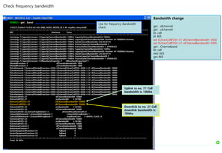ENB02> get . band
110322-22:04:47 10.0.0.163 8.0r ERBS_NODE_MODEL_B_1_40 stopfile=/tmp/4500
=================================================================================================
MO Attribute Value
=================================================================================================
Licensing=1,CapacityLicenses=1,CapacityChannelBandwidth=10MHz CapacityChannelBandwidthId 10MHz
Licensing=1,CapacityLicenses=1,CapacityChannelBandwidth=10MHz capacityUnitChannelBandwidth Number of 10000kHz licenses
Licensing=1,CapacityLicenses=1,CapacityChannelBandwidth=10MHz keyIdChannelBandwidth CXC4010718
Licensing=1,CapacityLicenses=1,CapacityChannelBandwidth=10MHz licenseCapacityChannelBandwidth 1
Licensing=1,CapacityLicenses=1,CapacityChannelBandwidth=10MHz licenseStateChannelBandwidth 1 (ENABLED)
Licensing=1,CapacityLicenses=1,CapacityChannelBandwidth=15MHz CapacityChannelBandwidthId 15MHz
Licensing=1,CapacityLicenses=1,CapacityChannelBandwidth=15MHz capacityUnitChannelBandwidth Number of 15000kHz licenses
Licensing=1,CapacityLicenses=1,CapacityChannelBandwidth=15MHz keyIdChannelBandwidth CXC4010719
Licensing=1,CapacityLicenses=1,CapacityChannelBandwidth=15MHz licenseCapacityChannelBandwidth 1
Licensing=1,CapacityLicenses=1,CapacityChannelBandwidth=15MHz licenseStateChannelBandwidth 1 (ENABLED)
Licensing=1,CapacityLicenses=1,UlBasebandCapacity=1 UlBasebandCapacityId 1
ENodeBFunction=1 dlTransNwBandwidth 1000
ENodeBFunction=1 ulTransNwBandwidth 1000
EUtraNetwork=1,ExternalENodeBFunction=4506-3,ExternalEUtranCellFDD=4506-3-31 dlChannelBandwidth 10000
EUtraNetwork=1,ExternalENodeBFunction=4506-3,ExternalEUtranCellFDD=4506-3-31 ulChannelBandwidth 10000
EUtraNetwork=1,ExternalENodeBFunction=4506-3,ExternalEUtranCellFDD=4506-3-32 dlChannelBandwidth 10000
EUtraNetwork=1,ExternalENodeBFunction=4506-3,ExternalEUtranCellFDD=4506-3-32 ulChannelBandwidth 10000
EUtraNetwork=1,ExternalENodeBFunction=4506-3,ExternalEUtranCellFDD=4506-3-33 dlChannelBandwidth 10000
EUtraNetwork=1,ExternalENodeBFunction=4506-3,ExternalEUtranCellFDD=4506-3-33 ulChannelBandwidth 10000
EUtraNetwork=1,ExternalENodeBFunction=4506-4,ExternalEUtranCellFDD=4506-4-41 dlChannelBandwidth 10000
EUtraNetwork=1,ExternalENodeBFunction=4506-4,ExternalEUtranCellFDD=4506-4-41 ulChannelBandwidth 10000
EUtraNetwork=1,ExternalENodeBFunction=4506-4,ExternalEUtranCellFDD=4506-4-42 dlChannelBandwidth 10000
EUtraNetwork=1,ExternalENodeBFunction=4506-4,ExternalEUtranCellFDD=4506-4-42 ulChannelBandwidth 10000
EUtraNetwork=1,ExternalENodeBFunction=4506-4,ExternalEUtranCellFDD=4506-4-43 dlChannelBandwidth 10000
EUtraNetwork=1,ExternalENodeBFunction=4506-4,ExternalEUtranCellFDD=4506-4-43 ulChannelBandwidth 10000
EUtranCellFDD=21 dlChannelBandwidth 10000
EUtranCellFDD=21 prsBandwidth 4 (N100)
EUtranCellFDD=21 ulChannelBandwidth 10000
EUtranCellFDD=22 dlChannelBandwidth 10000
EUtranCellFDD=22 prsBandwidth 4 (N100)
EUtranCellFDD=22 ulChannelBandwidth 10000
EUtranCellFDD=22,EUtranFreqRelation=3 allowedMeasBandwidth 6
Cdma2000Network=1,Cdma2000FreqBand=1 Cdma2000FreqBandId 1
Cdma2000Network=1,Cdma2000FreqBand=1 hrpdBandClass 4 (BAND_CLASS_4)
EUtranCellFDD=23 dlChannelBandwidth 10000
EUtranCellFDD=23 prsBandwidth 4 (N100)
EUtranCellFDD=23 ulChannelBandwidth 10000
AdmissionControl=1 dlTransNwBandwidth 1000
AdmissionControl=1 ulTransNwBandwidth 1000
SectorEquipmentFunction=S1 fqBand 0
SectorEquipmentFunction=S2 fqBand 5
SectorEquipmentFunction=S3 fqBand 5
================================================================================================
Total: 24 MOs
Check frequency bandwidth
Use for frequency Bandwidth
check
Downlink to no. 21 Cell
downlink bandwidth is
10Mhz
Uplink to no. 21 Cell
bandwidth is 10Mhz
Bandwidth change
get . dlchannel
get . ulchannel
lst cell
bl 865
set EUtranCellFDD=31 dlChannelBandwidth 5000
set EUtranCellFDD=31 ulChannelBandwidth 5000
get . Channelband
lst cell
deb 865
get 865
 