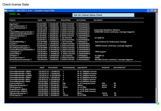 ENB02> inv
=================================================================================================================
Feature keyId licenseState featureState serviceState description
=================================================================================================================
AgpsSupl=1 CXC4010963 1 (ENABLED) 0 (DEACTIVATED) 0 (INOPERABLE)
AirIfLoadGenerator=1 CXC4010955 1 (ENABLED) 0 (DEACTIVATED) 0 (INOPERABLE)
Aisgv2FwDownload=1 CXC4011036 1 (ENABLED) 0 (DEACTIVATED) 0 (INOPERABLE)
Anr=1 CXC4010620 1 (ENABLED) 0 (DEACTIVATED) 0 (INOPERABLE) Automated Neighbour Relations
Cdma2000SessionContinuity=1 CXC4010614 1 (ENABLED) 0 (DEACTIVATED) 0 (INOPERABLE) CDMA2000 Session continuity, coverage triggered
CsfbForLimitedDualRadioUE=1 CXC4010949 1 (ENABLED) 0 (DEACTIVATED) 0 (INOPERABLE)
CsfbToGsmWcdma=1 CXC4010956 1 (ENABLED) 0 (DEACTIVATED) 0 (INOPERABLE)
Dl64Qam=1 CXC4010610 1 (ENABLED) 1 (ACTIVATED) 1 (OPERABLE) 64-QAM DL
Drx=1 CXC4010912 1 (ENABLED) 0 (DEACTIVATED) 0 (INOPERABLE)
DualAntDlPerfPkg=1 CXC4010609 1 (ENABLED) 1 (ACTIVATED) 1 (OPERABLE) Dual Antenna DL Performance Package
EcsCsfb=1 CXC4011034 1 (ENABLED) 0 (DEACTIVATED) 0 (INOPERABLE)
GsmSessionContinuity=1 CXC4010618 1 (ENABLED) 0 (DEACTIVATED) 0 (INOPERABLE) GERAN Session continuity, coverage triggered
SharedNetworkSupport=1 CXC4010960 0 (DISABLED) 0 (DEACTIVATED) 0 (INOPERABLE)
TimeAndPhaseSynchWithGPS=1 CXC4010917 0 (DISABLED) 0 (DEACTIVATED) 0 (INOPERABLE)
TmaSupport=1 CXC4010621 1 (ENABLED) 0 (DEACTIVATED) 0 (INOPERABLE) TMA Support
UePosCellId=1 CXC4010841 1 (ENABLED) 0 (DEACTIVATED) 0 (INOPERABLE)
Ul16Qam=1 CXC4010611 1 (ENABLED) 1 (ACTIVATED) 1 (OPERABLE) 16-QAM UL
VswrSupervision=1 CXC4010799 1 (ENABLED) 0 (DEACTIVATED) 0 (INOPERABLE) VSWR
WcdmaSessionContinuity=1 CXC4010616 1 (ENABLED) 0 (DEACTIVATED) 0 (INOPERABLE) WCDMA Session continuity, coverage triggered
===============================================================================================================
===============================================================================================================
Capacity keyId licenseState licenseCapacity capacityUnit hardLimit percentileConf
===============================================================================================================
ChannelBandwidth=10MHz CXC4010718 1 (ENABLED) 1 Nr of 10000kHz licenses
ChannelBandwidth=15MHz CXC4010719 1 (ENABLED) 1 Nr of 15000kHz licenses
ChannelBandwidth=1p4Mhz CXC4010721 0 (DISABLED) 0 Nr of 1400kHz licenses
ChannelBandwidth=20MHz CXC4010720 1 (ENABLED) 1 Nr of 20000kHz licenses
ChannelBandwidth=3MHz CXC4010722 0 (DISABLED) 0 Nr of 3000kHz licenses
ChannelBandwidth=5MHz CXC4010627 1 (ENABLED) 1 Nr of 5000kHz licenses
ConnectedUsers=1 CXC4010608 1 (ENABLED) 500 Nr of Connected Users 200 90
DlBasebandCapacity=1 CXC4010623 1 (ENABLED) 173 Mbit/s 65535 90
DlPrbCapacity=1 CXC4011039 1 (ENABLED) 65535 Nr of PRBs 65535 90
OutputPower=40Watt CXC4010625 1 (ENABLED) 6 Nr of 40 Watt Licenses
OutputPower=60Watt CXC4010626 1 (ENABLED) 6 Nr of 60 Watt Licenses
UlBasebandCapacity=1 CXC4010624 1 (ENABLED) 56 Mbit/s 65535 90
UlPrbCapacity=1 CXC4011040 1 (ENABLED) 65535 Nr of PRBs 65535 90
================================================================================================================
Check license State
Use for License Status Check
 