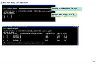 ENB02> ue print -admitted
110329-17:03:42 10.0.0.164 8.0r ERBS_NODE_MODEL_B_1_40_COMPLETE stopfile=/tmp/3224
$ ue print -admitted
CellId #UE:s #Bearers
31 2 2
32 2 2
33 1 1
Check how many calls were made
By default, when there is a call in UE 1,
Bearers display 1 as well.
Command to check how many calls are in
operation
ENB03> ue print -ue -allcell
110329-17:02:46 10.0.0.164 8.0r ERBS_NODE_MODEL_B_1_40_COMPLETE stopfile=/tmp/3224
$ ue print -ue -allcell
CellId RacUeRef BbUeRef {traceRef,interfaces,traceDepth,ipAddress} TypeOfActiveTrace SetByColi CTSess
31 20 520100256 X CRUT false 43711
31 23 520100416 X CRUT false 43714
32 17 536877568 X CRUT false 21863
32 19 536877728 X CRUT false 21865
33 169 553654880 X CRUT false 170
$ /home/Administrator/moshell/commonjars/connect: connection timed out
$
 