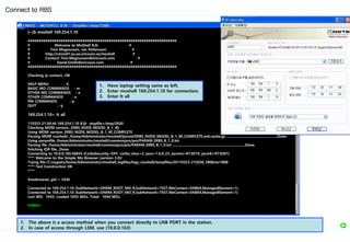 [~]$ moshell 169.254.1.10
####################################################################
# Welcome to MoShell 8.0r #
# Finn Magnusson, Jan Pettersson #
# http://utran01.au.ao.ericsson.se/moshell #
# Contact: Finn.Magnusson@ericsson.com #
# David.Smith@ericsson.com #
####################################################################
Checking ip contact...OK
HELP MENU : h
BASIC MO COMMANDS : m
OTHER MO COMMANDS : n
OTHER COMMANDS : o
PM COMMANDS : p
QUIT : q
169.254.1.10> lt all
110323-21:50:44 169.254.1.10 8.0r stopfile=/tmp/2920
Checking MOM version...ERBS_NODE_MODEL_B_1_40
Using MOM version: ERBS_NODE_MODEL_B_1_40_COMPLETE
Parsing MOM (cached): /home/Administrator/moshell/jarxml/ERBS_NODE_MODEL_B_1_40_COMPLETE.xml.cache.gz .....................................................Done.
Using paramfile /home/Administrator/moshell/commonjars/pm/PARAM_ERBS_B_1_0.txt
Parsing file /home/Administrator/moshell/commonjars/pm/PARAM_ERBS_B_1_0.txt ............................................................................Done.
Fetching IOR file...Done.
Connecting to 10.0.0.165:56834 (CorbaSecurity=OFF, corba_class=2, java=1.6.0_23, jacoms=R73D19, jacorb=R73D01)
**** Welcome to the Simple Mo Browser (version 3.0)!
Trying file=C:/cygwin/home/Administrator/moshell_logfiles/logs_moshell/tempfiles/20110323-215038_1808/ior1808
**** Test Construction OK
****
$mobrowser_pid = 3436
Connected to 169.254.1.10 (SubNetwork=ONRM_ROOT_MO_R,SubNetwork=TEST,MeContext=ENB04,ManagedElement=1)
Connected to 169.254.1.10 (SubNetwork=ONRM_ROOT_MO_R,SubNetwork=TEST,MeContext=ENB04,ManagedElement=1)
Last MO: 1043. Loaded 1043 MOs. Total: 1044 MOs.
ENB04>
Connect to RBS
1. Have laptop setting same as left.
2. Enter moshell 169.254.1.10 for connection.
3. Enter lt all
1. The above is a access method when you connect directly to LNB PORT in the station.
2. In case of access through LSM, use (10.0.0.163)
 