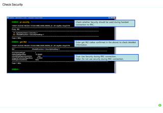 ENB04> pr security
110321-23:23:42 169.254.1.10 8.0r ERBS_NODE_MODEL_B_1_40 stopfile=/tmp/5744
===================================================================================
Proxy MO
===================================================================================
57 SystemFunctions=1,Security=1
962 ENodeBFunction=1,SecurityHandling=1
===================================================================================
Total: 2 MOs
ENB04> get 962
110321-23:23:55 169.254.1.10 8.0r ERBS_NODE_MODEL_B_1_40 stopfile=/tmp/5744
============================================================================================
962 ENodeBFunction=1,SecurityHandling=1
===========================================================================================
SecurityHandlingId 1
cipheringAlgorithms 14 (EEA0)
countWrapSupervisionActive true
integrityProtectionAlgorithms 8 (EIA2)
rbIdSupervisionActive false
============================================================================================
Total: 1 MOs
ENB04>
Check Security
Check whether Security should be used during handset
connection to RRC.
Enter get 962 (value confirmed in the above) to check detailed
information.
True: Use Security during RRC connection.
False: Do not use security during RRC connection.
 