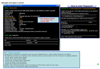 Manage and apply License
ENB03> license server
110326-11:56:09 10.0.0.164 8.0r ERBS_NODE_MODEL_B_1_40_COMPLETE stopfile=/tmp/896
$ license server
License Server : 000101d4
Latest PV : 3
License Key File : Installed, Mon Mar 14 14:19:58 2011
Sequence Number : 1008
Node Identity State : 1
Unique Logical Name : eNB3
Validation Start : Sat Mar 26 13:17:56 2011
Validation Interval : 1 Day
Emergency Status : Deactivated
Emergency State : 2
Emergency Counter : 1
Emergency State Time : Tue Mar 8 09:56:59 2011
Emergency Time Limit : 7 Days
$ /home/Administrator/moshell/commonjars/connect: connection timed out
$
ENB03> get . fingerprint
110330-18:53:37 10.0.0.164 8.0r ERBS_NODE_MODEL_A_9_53_COMPLETE stopfile=/tmp/6012
=========================================================================
MO Attribute Value
=========================================================================
Licensing=1 fingerprint eNB3
=========================================================================
Total: 1 MOs
4.7.1 Problem Description
License keys are required in combination with any given enabled feature in order to allow full access to a feature.
The following Command Line Interface (COLI) command printouts must be taken from DUL if they are not already collected:
- license server (License Server details)
- license client (License Client details)
- License sub –a (Feature status information)
- license lkf (Status of license key file)
- license key (License key information)
All files in the /c/license/ directory must be transferred by FTP, binary mode, from the node.
Save the output in an attachment called “license_files.zip”
169.254.1.10> acc RbsConfiguration=1 setUniqueLogicalName
110307-19:21:26 169.254.1.10 8.0r ERBS_NODE_MODEL_B_1_30_COMPLETE
stopfile=/tmp/2748
Call Action setuniquelogicalname on following 1 MOs ?
================================================
776 ENodeBFunction=1,RbsConfiguration=1
================================================
Call action setuniquelogicalname on 1 MOs. Are you Sure [y/n] ? y
================================================
Proxy MO Action
Nr of Params
================================================
776 RbsConfiguration=1
setUniqueLogicalName 1
Parameter 1 of 1, uniqueLogicalName (string): eNB1
!!! Exception failure: org.omg.CORBA.COMM_FAILURE: vmcid: 0x0 minor
code: 0 completed: Maybe
>>> Return value = null
================================================
Total: 1 MOs attempted, 0 MOs actioned
How to enter Fingerprint
 New Sequence Number
must be bigger than
existing value.
 