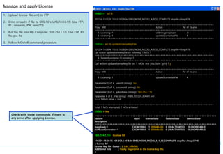 ENB03> acl 6
101224-13:55:39 10.0.0.165 8.0n ERBS_NODE_MODEL_A_9_53_COMPLETE stopfile=/tmp/676
==========================================================================
Proxy MO Action Nr of Params
==========================================================================
6 Licensing=1 setEmergencyState 0
6 Licensing=1 updateLicenseKeyFile 4
==========================================================================
ENB04> acc 6 updateLicenseKeyFile
101224-14:08:46 10.0.0.165 8.0n ERBS_NODE_MODEL_A_9_53_COMPLETE stopfile=/tmp/676
Call Action updatelicensekeyfile on following 1 MOs ?
==========================================================================
6 SystemFunctions=1,Licensing=1
==========================================================================
Call action updatelicensekeyfile on 1 MOs. Are you Sure [y/n] ? y
==========================================================================
Proxy MO Action Nr of Params
==========================================================================
6 Licensing=1 updateLicenseKeyFile 4
Parameter 1 of 4, userId (string): lte
Parameter 2 of 4, password (string): lte
Parameter 3 of 4, ipAddress (string): 169.254.1.12
Parameter 4 of 4, sFile (string): eNB4_101224_004441.xml
>>> Return value = null
==========================================================================
Total: 1 MOs attempted, 1 MOs actioned
ENB02> inv
==========================================================================
Feature keyId licenseState featureState serviceState
description
==========================================================================
AgpsSupl=1 CXC4010963 1 (DISABLED) 0 (DEACTIVATED) 0 (INOPERABLE)
AirIfLoadGenerator=1 CXC4010955 1 (DISABLED) 0 (DEACTIVATED) 0 (INOPERABLE)
169.254.1.10> license lkf
110307-19:28:15 169.254.1.10 8.0r ERBS_NODE_MODEL_B_1_30_COMPLETE stopfile=/tmp/2748
$ license lkf
License Key File Status : 2 (LKF_ERROR)
Additional Info : Faulty fingerprint in the license key file.
$
1. Upload license file(.xml) to FTP
2. Enter nmsadm if file to OSS-RC’s UAS(10.0.0.19) (Use FTP,
ID ; nmsadm, PW: nms275)
2. Put the file into My Computer (169.254.1.12) (Use FTP, ID:
lte, pw: lte
3. Follow MOshell command procedure.
Manage and apply License
Check with these commands if there is
any error after applying License.
 