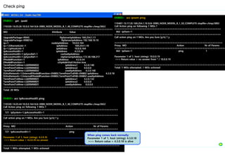 Check ping
ENB03> get . ipadd
110330-14:25:26 10.0.0.164 8.0r ERBS_NODE_MODEL_B_1_40_COMPLETE stopfile=/tmp/3652
=====================================================================
MO Attribute Value
=====================================================================
UpgradePackage=R9AS ftpServerIpAddress 169.254.1.11
UpgradePackage=R9BE%2 ftpServerIpAddress 192.168.10.10
Ip=1 nodeIpAddress 10.0.0.164
Ip=1,EthernetLink=1 ipAddress 169.254.1.10
Ip=1,IpHostLink=1 ipAddress 10.0.0.164
IpAccessHostEt=1 ipAddress 4.2.0.34
IpAccessHostEt=1,IpSyncRef=1 cachedIpAddress
IpAccessHostEt=1,IpSyncRef=1 ntpServerIpAddress 172.30.108.217
ENodeBFunction=1 ipAddress 4.2.0.34
ENodeBFunction=1 x2IpAddrViaS1Active true
TermPointToMme=LGERMME02 ipAddress1 4.2.0.140
TermPointToMme=LGERMME02 ipAddress2 0.0.0.0
TermPointToMme=LGERMME02 usedIpAddress 4.2.0.140
EUtraNetwork=1,ExternalENodeBFunction=ENB02,TermPointToENB=ENB02 ipAddress 4.2.0.18
EUtraNetwork=1,ExternalENodeBFunction=ENB02,TermPointToENB=ENB02 usedIpAddress
TermPointToMme=LGERMME01 ipAddress1 4.2.0.132
TermPointToMme=LGERMME01 ipAddress2 0.0.0.0
TermPointToMme=LGERMME01 usedIpAddress 0.0.0.0
=====================================================================
Total: 20 MOs
ENB03> acc IpAccessHostEt ping
110330-14:25:44 10.0.0.164 8.0r ERBS_NODE_MODEL_B_1_40_COMPLETE stopfile=/tmp/3652
Call Action ping on following 1 MOs ?
=====================================================================
721 IpSystem=1,IpAccessHostEt=1
=====================================================================
Call action ping on 1 MOs. Are you Sure [y/n] ? y
=====================================================================
Proxy MO Action Nr of Params
=====================================================================
721 IpAccessHostEt=1 ping 1
Parameter 1 of 1, host (string): 4.2.0.35
>>> Return value = 4.2.0.35 no answer
======================================================================
Total: 1 MOs attempted, 1 MOs actioned
When ping comes back normally:
Parameter 1 of 1, host (string): 4.3.0.18
>>> Return value = 4.3.0.18 is alive
ENB03> acc ipoam ping
110407-15:17:35 169.254.1.10 8.0r ERBS_NODE_MODEL_B_1_50_COMPLETE stopfile=/tmp/3892
Call Action ping on following 1 MOs ?
================================================================
662 IpOam=1
================================================================
Call action ping on 1 MOs. Are you Sure [y/n] ? y
=================================================================
Proxy MO Action Nr of Params
===================================================================
662 IpOam=1 ping 1
Parameter 1 of 1, host (string): 10.0.0.19
>>> Return value = no answer from * / 10.0.0.19
===================================================================
Total: 1 MOs attempted, 1 MOs actioned
 