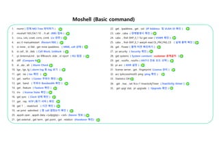 Moshell (Basic command)
1. momt ( 전체 MO Tree 파악하기 )
2. moshell 169.254.1.10 , lt all (RBS 접속 )
3. cvcu, cvls, cvset, cvrm, cvmk (cv 관련 )
4. acc 0 manualrestart (Restart RBS )
5. st mme , st fdd , get mme ipaddress ( MME, cell 상태 )
6. st cell , bl , deb ( Cell Block, Unblock )
7. pr AntennaUnit , lpr RfBranch, stde , st riport ( RU 점검 )
8. diff (Compare MO)
9. al , ala , alt ( Alarm Check )
10. lga , lgx, lg ( alarm log 등 log 보기 )
11. get . tac ( tac 확인 )
12. get . earfcn ( Center 주파수 확인 )
13. get . band ( 주파수 Bandwidth 확인 )
14. get . feature ( Feature 확인 )
15. inv ( license State 확인 )
16. get sync ( Clock 상태 확인 )
17. get . ntp NTP (동기 서버 ) 확인
18. get 1 , readclock ( 시간 확인 )
19. ue print -admitted ( 몇 call 결렸는지 확인 )
20. appsh oper , appsh data <{udp|gtp}> <sid> (bearer 정보 )
21. get extemal , get term , get point , get . relation (Handover 확인)
22. get . ipaddress , get . vid (IP Address 및 VLAN ID 확인 )
23. cabr , caba ( 장애발생시 확인 )
24. cabx , lhsh BXP_3_1 fui get vswr ( VSWR 확인 )
25. cabx , lhsh BXP_0_1 warpA read DL_PM_PA0_C0 ( 실재 출력 확인 )
26. get . Power ( 출력 타겟 확인하기 )
27. pr security ( Security 확인 )
28. get systemc ( System constant : customer 공개금지 )
29. get . nooftx , noofrx ( ANT나 전송 모드 선택 )
30. pr anr ( ANR 설정 )
31. license server , get . fingerprint (License 관리 )
32. acc IpAccessHostEt ping (ping 확인 )
33. Statistics DATA
34. get . inac , set Rcs=1 tInactivityTimer ( Inactivity timer )
35. get upgr stat, pr upgrade ( Upgrade 확인 )
 