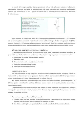 La mayoría de los mapas de calidad disponen generalmente en la leyenda de los datos referentes a la declinación
magnética que existe en el lugar y año de edición del mapa. Así mismo disponen de una fórmula que nos indicará la
variación de la declinación con los años y que con una sencilla resta nos permitirá calcular la declinación en el momento
de utilizar el mapa.




       Según este mapa, en España y para el año 1997 el norte geográfico estaba aproximadamente a 2º y 24.5 minutos al
este del norte magnético, decreciendo esta declinación a razón de 6.9 minutos por año. Por tanto, para este año 2006 si
sumamos al azimut 1º y 21.5 minutos (es decir, desviaremos hacia el oeste la flecha Norte con dicho ángulo) obtendremos
el rumbo bastante preciso aunque repetimos para distancias cortas no vale la pena complicarse la vida con este cálculo.


       TÉCNICAS DE ORIENTACIÓN CON MAPA Y BRÚJULA
       La brújula resulta de escasa utilidad por sí sola si no se utiliza con el complemento de un mapa topográfico. De
poco serviría saber dónde está el norte si no sabemos qué dirección tenemos que seguir para encontrar nuestro destino.
       La brújula puede ser utilizada para 4 principales funciones:
       1.   Orientar el mapa
       2.   Determinar la dirección a seguir (calcular el rumbo)
       3.   Determinar nuestra posición en el mapa
       4.   Identificar los elementos en el terreno


       1. ORIENTAR EL MAPA
       Para leer correctamente un mapa topográfico es necesario orientarlo. Orientar un mapa, o un plano, consiste en
hacer coincidir sus direcciones con las que aparecen en el terreno, de forma que los accidentes del relieve representados en
el mapa queden situados en la misma dirección que están los reales en el terreno.
       Así, el mapa orientado nos permitirá a simple vista hacernos una idea de los rumbos aproximados para ir a los
diferentes puntos, e identificar los accidentes del terreno cuando estemos en una cumbre, mirador, descansando, o
contemplando el paisaje.
       Un mapa topográfico está orientado cuando la parte superior del mismo está dirigida hacia el norte de la Tierra. Por
norma, y salvo que se indique lo contrario, los mapas tienen el norte en la parte superior y las líneas paralelas a los cantos
verticales son sus líneas Norte-Sur.


       Para orientar el mapa procederemos del siguiente modo:
       1. Coloca el plano sobre una superficie lo más horizontal posible y a continuación la brújula sobre el plano
            haciendo coincidir el canto lateral de la brújula con el margen del plano.
       2. Gira el limbo de la brújula hasta que la flecha Norte coincida con la flecha de Dirección de la brújula.
 