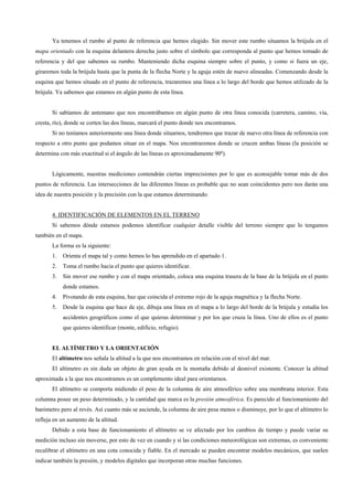 Ya tenemos el rumbo al punto de referencia que hemos elegido. Sin mover este rumbo situamos la brújula en el
mapa orientado con la esquina delantera derecha justo sobre el símbolo que corresponda al punto que hemos tomado de
referencia y del que sabemos su rumbo. Manteniendo dicha esquina siempre sobre el punto, y como si fuera un eje,
giraremos toda la brújula hasta que la punta de la flecha Norte y la aguja estén de nuevo alineadas. Comenzando desde la
esquina que hemos situado en el punto de referencia, trazaremos una línea a lo largo del borde que hemos utilizado de la
brújula. Ya sabemos que estamos en algún punto de esta línea.


       Si sabíamos de antemano que nos encontrábamos en algún punto de otra línea conocida (carretera, camino, vía,
cresta, río), donde se corten las dos líneas, marcará el punto donde nos encontramos.
       Si no teníamos anteriormente una línea donde situarnos, tendremos que trazar de nuevo otra línea de referencia con
respecto a otro punto que podamos situar en el mapa. Nos encontraremos donde se crucen ambas líneas (la posición se
determina con más exactitud si el ángulo de las líneas es aproximadamente 90º).


       Lógicamente, nuestras mediciones contendrán ciertas imprecisiones por lo que es aconsejable tomar más de dos
puntos de referencia. Las intersecciones de las diferentes líneas es probable que no sean coincidentes pero nos darán una
idea de nuestra posición y la precisión con la que estamos determinando.


       4. IDENTIFICACIÓN DE ELEMENTOS EN EL TERRENO
       Si sabemos dónde estamos podemos identificar cualquier detalle visible del terreno siempre que lo tengamos
también en el mapa.
       La forma es la siguiente:
       1.   Orienta el mapa tal y como hemos lo has aprendido en el apartado 1.
       2.   Toma el rumbo hacia el punto que quieres identificar.
       3.   Sin mover ese rumbo y con el mapa orientado, coloca una esquina trasera de la base de la brújula en el punto
            donde estamos.
       4.   Pivotando de esta esquina, haz que coincida el extremo rojo de la aguja magnética y la flecha Norte.
       5.   Desde la esquina que hace de eje, dibuja una línea en el mapa a lo largo del borde de la brújula y estudia los
            accidentes geográficos como el que quieras determinar y por los que cruza la línea. Uno de ellos es el punto
            que quieres identificar (monte, edificio, refugio).


       EL ALTÍMETRO Y LA ORIENTACIÓN
       El altímetro nos señala la altitud a la que nos encontramos en relación con el nivel del mar.
       El altímetro es sin duda un objeto de gran ayuda en la montaña debido al desnivel existente. Conocer la altitud
aproximada a la que nos encontramos es un complemento ideal para orientarnos.
       El altímetro se comporta midiendo el peso de la columna de aire atmosférico sobre una membrana interior. Esta
columna posee un peso determinado, y la cantidad que marca es la presión atmosférica. Es parecido al funcionamiento del
barómetro pero al revés. Así cuanto más se asciende, la columna de aire pesa menos o disminuye, por lo que el altímetro lo
refleja en un aumento de la altitud.
       Debido a esta base de funcionamiento el altímetro se ve afectado por los cambios de tiempo y puede variar su
medición incluso sin moverse, por esto de vez en cuando y si las condiciones meteorológicas son extremas, es conveniente
recalibrar el altímetro en una cota conocida y fiable. En el mercado se pueden encontrar modelos mecánicos, que suelen
indicar también la presión, y modelos digitales que incorporan otras muchas funciones.
 