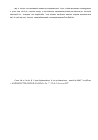 Hoy en día cada vez es más habitual disponer de un altímetro en las salidas al campo. El altímetro nos va a permitir,
en primer lugar, verificar o contrastar siempre la exactitud de las operaciones realizadas con la brújula para determinar
nuestra posición, y en algunos casos simplificarlas. Con el altímetro, por ejemplo, podremos progresar por una curva de
nivel sin equivocaciones, sin perder o ganar altura cuando tengamos que superar algún obstáculo.




      Fuente: Curso Práctico de Orientación impartido por la asociación de deporte y naturaleza AZIMUT, y celebrado
en SAN LORENZO DEL ESCORIAL (MADRID) los días 13 y 14 de Noviembre de 2004
 