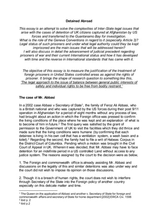 Detained Abroad
This essay is an attempt to solve the complexities of Inter-State legal issues that
arise with the cases of detention of UK citizens captured at Afghanistan by US
forces and transferred to the Guantanamo Bay for investigation.
What is the role of the Geneva Conventions in regard to it (especially Article 3)?
Legal status of such prisoners and under what legal authority could they be kept
imprisoned are the main issues that will be addressed herein?
I will also discuss in detail the advancement of judicial precedent regarding
prisoners of war and their current International status and how it has developed
with time and the reverse in International standards that has came with it.
The objective of this essay is to measure the justification of the treatment of
foreign prisoners in United States controlled areas as against the rights of
prisoner. It brings the shape of research question to something like this,
‘The legal approach to the issue of balance between general public interests of
safety and individual rights to be free from bodily restraint.’
The case of Mr. Abbasi
In a 2002 case Abbasi v Secretary of State1, the family of Feroz Ali Abbasi, who
is a British national and who was captured by the US forces during their post 9/11
operation in Afghanistan for a period of eight months without any process of law,
had brought about an action in which the Foreign office was pressed to confirm
the living conditions of the place where he was kept and an explanation of what is
to become of him in future.2 The first query was satisfied by the grant of
permission to the Government of UK to visit the facilities which they did thrice and
made sure that the living conditions were humane (by confirming that each
detainee is living in his own cell that has a ventilation system, a wash basin and a
toilet).3 Regarding the second, the family had to file a writ of Habeas Corpus in
the District Court of Columbia. Pending which a motion was brought in the Civil
Court of Appeal in UK. Whereinit was decided, that Mr. Abbasi may have to face
detention for an indefinite period in a US controlled Land without access to any
justice system. The reasons assigned by the court to the decision were as below,
1. The Foreign and commonwealth office is already assisting Mr. Abbasi and
discussions on the legality of this and similar detentions was also under way and
the court did not wish to impose its opinion on those discussions.
2. Though it is a breach of human rights, the court does not wish to interfere
through Secretary of the State into the Foreign policy of another country
especially on this delicate matter and time.
1 The Queen on the application of Abbasi and another v. Secretary of State for foreign and
commonwealth affairs and secretary of State for home department [2002] EWCA Civ. 1598
2 ibid p. 2
3 ibid p.2
 