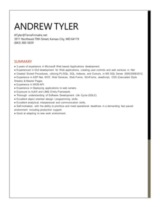 ANDREW TYLER
ATyler@TerraFirmaInc.net
3911 Northeast 79th Street, Kansas City, MO 64119
(843) 360-5659
SUMMARY
● 3 years of experience in Microsoft Web based Applications development.
● Experienced in GUI development for Web applications, creating user controls and web services in .Net
● Created Stored Procedures, utilizing PL/SQL, SQL, Indexes, and Cursors, in MS SQL Server 2005/2008/2012.
● Experience in ASP.Net, WCF, Web Services, Web Forms, WinFroms, JavaScript, CSS (Cascaded Style
Sheets) & Master Pages.
● Experience in WEB API.
● Experience in Deploying applications to web servers.
● Exposure to AJAX and LINQ Entity Framework.
● Thorough understanding of Software Development Life Cycle (SDLC).
● Excellent object oriented design / programming skills.
● Excellent analytical, interpersonal and communication skills.
● Self-motivated, with the ability to prioritize and meet operational deadlines in a demanding fast-paced
environment including production support.
● Good at adapting to new work environment.
 