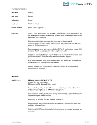 Curriculum Vitae
Damon Hughes Page 1 of 9 © 2016
Last name Hughes
First name Damon
Nationality British
Employer MHWirth UK Ltd
Current position Senior Service Engineer
Summary Over 14 years of experience with Aker MH  MHWIRTH and enjoy the variety of my
job working with software and electrical systems i enjoy travelling and meeting new
people and new challenges.
Multi-disciplined in software control systems, electrical control and
instrumentation. Have knowledge and experience with mechanical and hydraulic
aspect of MHWirth equipment.
Supervisory experience with clients and other MHWirth employees to ensure a high
standard of work and competency in the people I work with.
Good team player able to work as part of a team or as an individual and learn from
previous experience to ensure continued improvement in my work.
Play and active role in Maintaining Aker MHWirth high level of HSE awareness and
implementation of just rules in my everyday life.
Reliable hard working employee with track record of long term flexibility and
commitment to employer.
Experience
July 2015 - p.t. E&I Lead Engineer, MHWirth UK LTD
Project: CAT D 4, Client: DSME
E&I Lead on CAT-D-4 Songa Enabler project
Responsible for guiding Electrical Team to ensure Quality control on all installation
and commissioning Phases of AKMHWIRTH Equipment.
Documentation control, Construction change Notifications (CCN) Input into system
update of progress in MIPS System.
Acquisition of technical data and drawings from WOSS.
Procurement of replacement parts using WOSS and SPS Dashboard to raise cases
and track delivery of parts.
Following MHWIRTH completions plan in timely manner to ensure project stays on
schedule.
 