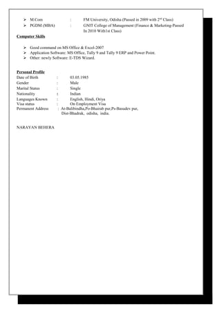  M.Com : FM University, Odisha (Passed in 2009 with 2nd
Class)
 PGDM (MBA) : GNIT College of Management (Finance & Marketing-Passed
In 2010 With1st Class)
Computer Skills
 Good command on MS Office & Excel-2007
 Application Software: MS Office, Tally 9 and Tally 9 ERP and Power Point.
 Other: newly Software: E-TDS Wizard.
Personal Profile
Date of Birth : 03.05.1985
Gender : Male
Marital Status : Single
Nationality : Indian
Languages Known : English, Hindi, Oriya
Visa status : On Employment Visa
Permanent Address : At-Balibindha,Po-Bhairab pur,Ps-Basudev pur,
Dist-Bhadrak, odisha, india.
NARAYAN BEHERA
 