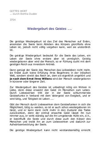 GOTTES WORT
... durch Bertha Dudde
3704
Wiedergeburt des Geistes ....
Die geistige Wiedergeburt ist das Ziel des Menschen auf Erden,
ansonsten die Seele beim Ableben des Körpers gleichfalls ohne
Leben ist, jedoch nicht völlig vergehen kann, weil sie unsterblich
ist.
Die geistige Wiedergeburt bedeutet für die Seele das Leben, ein
Leben der Seele ohne erstere aber ist unmöglich. Geistig
wiedergeboren aber wird der Mensch, so er Fühlung sucht mit dem
geistigen Reich aus innerstem Antrieb.
Dann genügt der Seele des Menschen das Leibesleben nicht mehr,
sie findet auch keine Erfüllung ihres Begehrens in der irdischen
Welt, sondern strebt das Reich an, dem sie eigentlich angehört und
je nach dem Ernst ihres Willens wird der Mensch wiedergeboren
in kürzerer oder längerer Zeit.
Zur Wiedergeburt des Geistes ist unbedingt nötig ein Wirken in
Liebe, denn diese erweckt den Geist im Menschen zum Leben.
Durch Liebeswirken tritt der in der Seele schlummernde
Geistesfunke in Verband mit dem Vatergeist von Ewigkeit, und er
wird tätig, und Tätigkeit ist Leben ....
Gibt der Mensch durch Liebeswirken dem Geistesfunken in sich die
Möglichkeit, tätig zu werden, so ist er auch schon wiedergeboren im
Geist, und er kann dann nicht mehr in den Zustand des Todes
zurücksinken, denn der einmal erwachte Geist lässet ihn nun
nimmer aus, er wirkt ständig auf die ihn umgebende Hülle ein, d.h.,
er beeinflußt die Seele und durch diese auch den Körper des
Menschen und treibt ihn an zum Liebeswirken und dadurch zur
Aufwärtsentwicklung der Seele.
Die geistige Wiedergeburt kann nicht verstandesmäßig erreicht
 