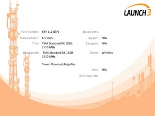 Part number: KRY 112 89/1 Datasheets:
Manufacturer: Ericsson Weight: N/A
Title: TMA Standard RX 1850-
1910 MHz
Category: N/A
Description: TMA Standard RX 1850-
1910 MHz
Tower Mounted Amplifier
Genre: Wireless
Heci: N/A
Part Page URL:
 